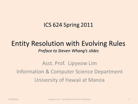 ICS 624 Spring 2011 Entity Resolution with Evolving Rules Preface to Steven Whang’s slides Asst. Prof. Lipyeow Lim Information & Computer Science Department.