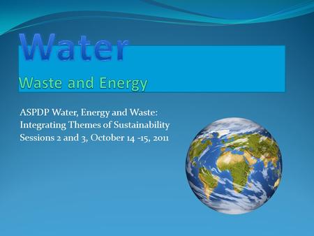 ASPDP Water, Energy and Waste: Integrating Themes of Sustainability Sessions 2 and 3, October 14 -15, 2011.