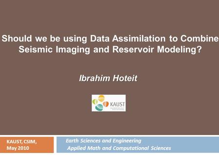 Ibrahim Hoteit KAUST, CSIM, May 2010 Should we be using Data Assimilation to Combine Seismic Imaging and Reservoir Modeling? Earth Sciences and Engineering.