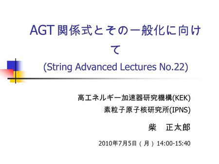 AGT 関係式とその一般化に向け て (String Advanced Lectures No.22) 高エネルギー加速器研究機構 (KEK) 素粒子原子核研究所 (IPNS) 柴 正太郎 2010 年 7 月 5 日（月） 14:00-15:40.