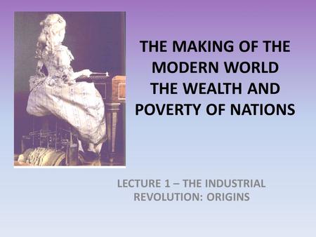 THE MAKING OF THE MODERN WORLD THE WEALTH AND POVERTY OF NATIONS LECTURE 1 – THE INDUSTRIAL REVOLUTION: ORIGINS.
