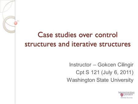Case studies over control structures and iterative structures Instructor – Gokcen Cilingir Cpt S 121 (July 6, 2011) Washington State University.
