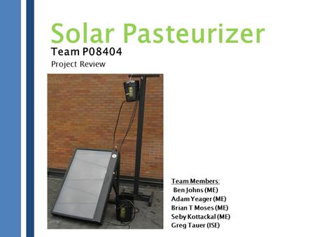Team P08404 Team Members: Ben Johns (ME) Adam Yeager (ME) Brian T Moses (ME) Seby Kottackal (ME) Greg Tauer (ISE) Solar Pasteurizer Project Review.