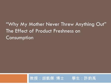 教授：胡凱傑 博士 學生：許鈞禹 “Why My Mother Never Threw Anything Out” The Effect of Product Freshness on Consumption.