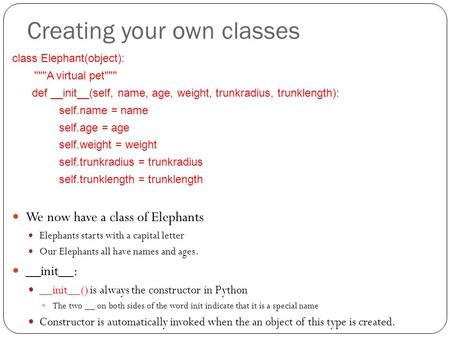 Creating your own classes class Elephant(object): A virtual pet def __init__(self, name, age, weight, trunkradius, trunklength): self.name = name.