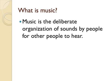 What is music? Music is the deliberate organization of sounds by people for other people to hear.
