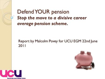 Defend YOUR pension Defend YOUR pension Stop the move to a divisive career average pension scheme. Report by Malcolm Povey for UCU EGM 22nd June 2011.