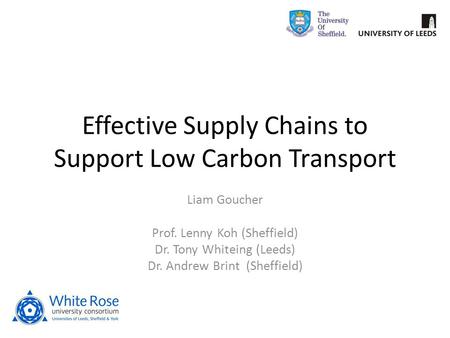 Effective Supply Chains to Support Low Carbon Transport Liam Goucher Prof. Lenny Koh (Sheffield) Dr. Tony Whiteing (Leeds) Dr. Andrew Brint (Sheffield)
