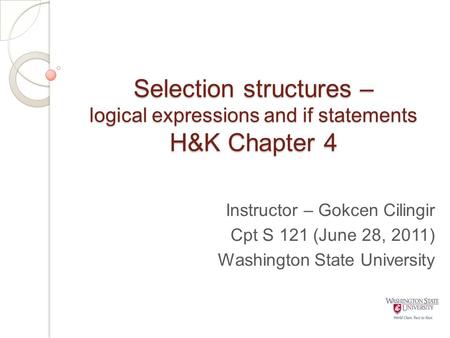 Selection structures – logical expressions and if statements H&K Chapter 4 Instructor – Gokcen Cilingir Cpt S 121 (June 28, 2011) Washington State University.