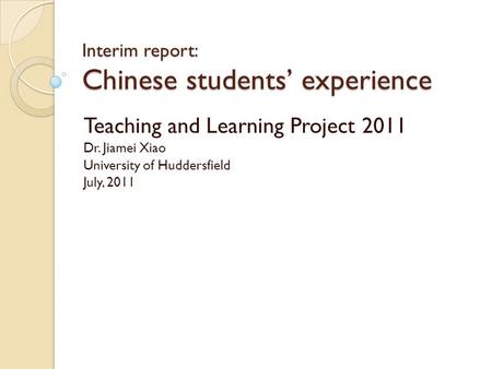 Interim report: Chinese students’ experience Teaching and Learning Project 2011 Dr. Jiamei Xiao University of Huddersfield July, 2011.