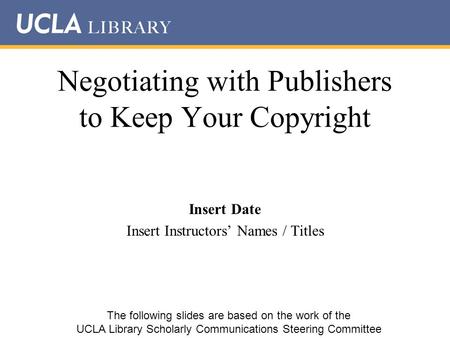Negotiating with Publishers to Keep Your Copyright Insert Date Insert Instructors’ Names / Titles The following slides are based on the work of the UCLA.