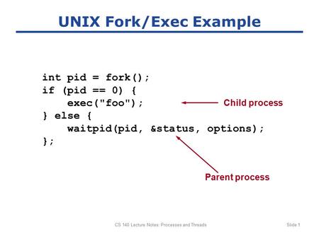 CS 140 Lecture Notes: Processes and ThreadsSlide 1 UNIX Fork/Exec Example int pid = fork(); if (pid == 0) { exec(foo); } else { waitpid(pid, &status,