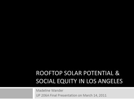 ROOFTOP SOLAR POTENTIAL & SOCIAL EQUITY IN LOS ANGELES Madeline Wander UP 206A Final Presentation on March 14, 2011.