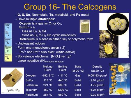 1 Group 16- The Calcogens - O, S, Se, Nonmetals; Te, metalloid; and Po metal - Have multiple allotropes: Oxygen is a gas as O 2 or O 3 ; Sulfur is a Gas.