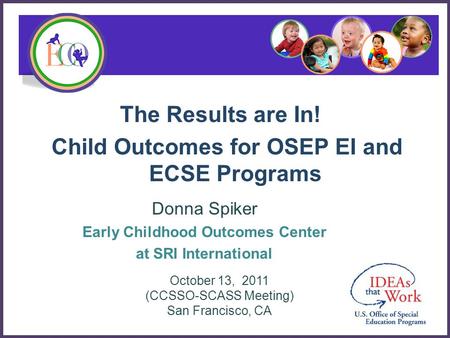 The Results are In! Child Outcomes for OSEP EI and ECSE Programs Donna Spiker Early Childhood Outcomes Center at SRI International October 13, 2011 (CCSSO-SCASS.