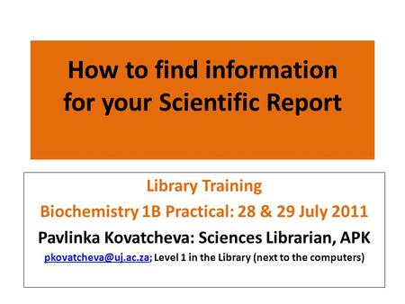 How to find information for your Scientific Report Library Training Biochemistry 1B Practical: 28 & 29 July 2011 Pavlinka Kovatcheva: Sciences Librarian,