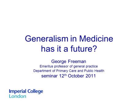 Generalism in Medicine has it a future? George Freeman Emeritus professor of general practice Department of Primary Care and Public Health seminar 12 th.
