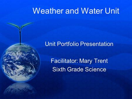 Weather and Water Unit Unit Portfolio Presentation Facilitator: Mary Trent Sixth Grade Science.