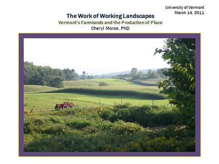 The Work of Working Landscapes Vermont’s Farmlands and the Production of Place Cheryl Morse, PhD University of Vermont March 14, 2011.