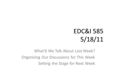 EDC&I 585 5/18/11 What’d We Talk About Last Week? Organizing Our Discussions for This Week Setting the Stage for Next Week.