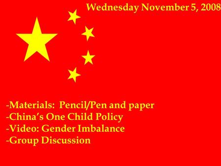 Wednesday November 5, 2008 - Materials: Pencil/Pen and paper - China’s One Child Policy - Video: Gender Imbalance - Group Discussion.