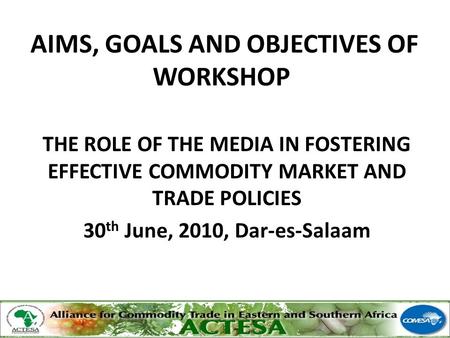AIMS, GOALS AND OBJECTIVES OF WORKSHOP THE ROLE OF THE MEDIA IN FOSTERING EFFECTIVE COMMODITY MARKET AND TRADE POLICIES 30 th June, 2010, Dar-es-Salaam.