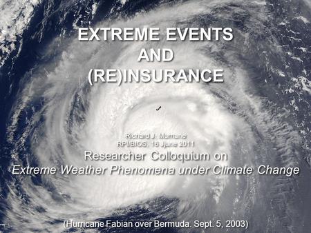 Researcher Colloquium on Extreme Weather Phenomena under Climate Change EXTREME EVENTS AND (RE)INSURANCE Richard J. Murnane RPI/BIOS, 16 Jjune 2011 Researcher.