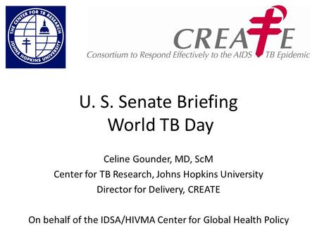 U. S. Senate Briefing World TB Day Celine Gounder, MD, ScM Center for TB Research, Johns Hopkins University Director for Delivery, CREATE On behalf of.