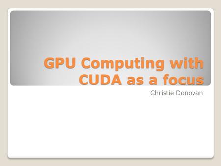 GPU Computing with CUDA as a focus Christie Donovan.