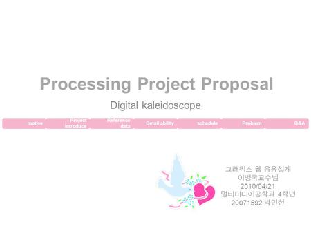 Project introduce Processing Project Proposal Digital kaleidoscope 그래픽스 웹 응용설계 이병국교수님 2010/04/21 멀티미디어공학과 4 학년 20071592 박민선 motive Reference data Detail.