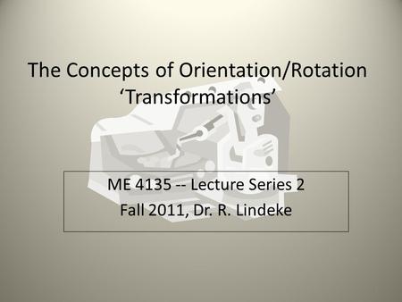 The Concepts of Orientation/Rotation ‘Transformations’ ME 4135 -- Lecture Series 2 Fall 2011, Dr. R. Lindeke 1.