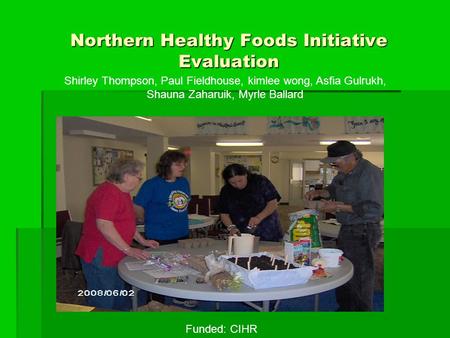 Northern Healthy Foods Initiative Evaluation Shirley Thompson, Paul Fieldhouse, kimlee wong, Asfia Gulrukh, Shauna Zaharuik, Myrle Ballard Funded: CIHR.
