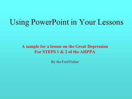 Using PowerPoint in Your Lessons A sample for a lesson on the Great Depression For STEPS 1 & 2 of the AHPPA By the Fred Fisher.