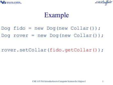 CSE 115/503 Introduction to Computer Science for Majors I1 Example Dog fido = new Dog(new Collar()); Dog rover = new Dog(new Collar()); rover.setCollar(fido.getCollar());