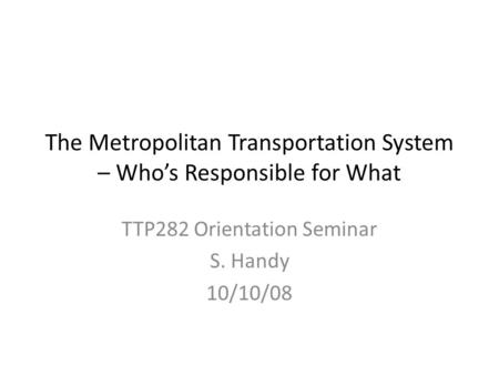 The Metropolitan Transportation System – Who’s Responsible for What TTP282 Orientation Seminar S. Handy 10/10/08.
