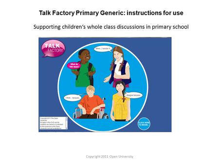 Talk Factory Primary Generic: instructions for use Supporting children‘s whole class discussions in primary school Copyright 2011 Open University.