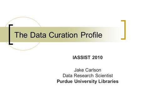 The Data Curation Profile IASSIST 2010 Jake Carlson Data Research Scientist Purdue University Libraries.