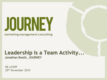 Leadership is a Team Activity... Jonathan Booth, JOURNEY NE LIHWP 30 th November 2010 marketing management consulting.