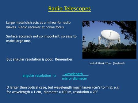 Radio Telescopes Large metal dish acts as a mirror for radio waves. Radio receiver at prime focus. Surface accuracy not so important, so easy to make.
