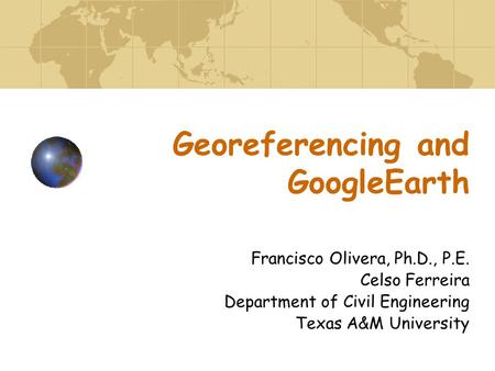 Georeferencing and GoogleEarth Francisco Olivera, Ph.D., P.E. Celso Ferreira Department of Civil Engineering Texas A&M University.