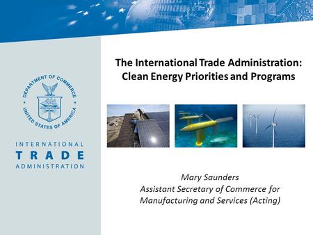 The International Trade Administration: Clean Energy Priorities and Programs Mary Saunders Assistant Secretary of Commerce for Manufacturing and Services.