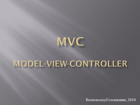 Всевоволод Головизнин, 2010. MVC – паттерн проектирование, в котором бизнес - логика, управляющая логика и интерфейс разделены на три отдельных компонента.