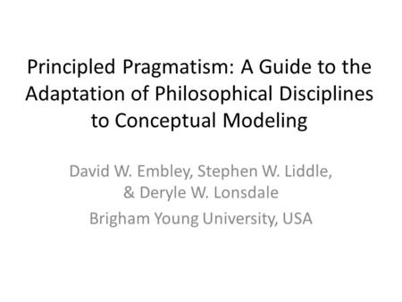 Principled Pragmatism: A Guide to the Adaptation of Philosophical Disciplines to Conceptual Modeling David W. Embley, Stephen W. Liddle, & Deryle W. Lonsdale.