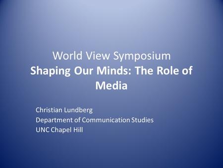 World View Symposium Shaping Our Minds: The Role of Media Christian Lundberg Department of Communication Studies UNC Chapel Hill.