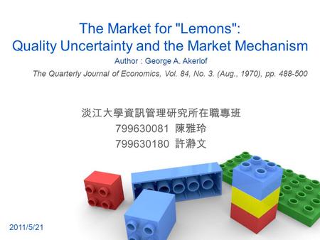 The Market for Lemons: Quality Uncertainty and the Market Mechanism 淡江大學資訊管理研究所在職專班 799630081 陳雅玲 799630180 許瀞文 The Quarterly Journal of Economics, Vol.