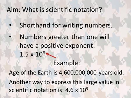 Aim: What is scientific notation? Shorthand for writing numbers. Example: Age of the Earth is 4,600,000,000 years old. Another way to express this large.