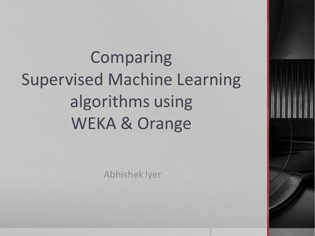 Comparing Supervised Machine Learning algorithms using WEKA & Orange Abhishek Iyer.