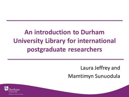 An introduction to Durham University Library for international postgraduate researchers Laura Jeffrey and Mamtimyn Sunuodula.