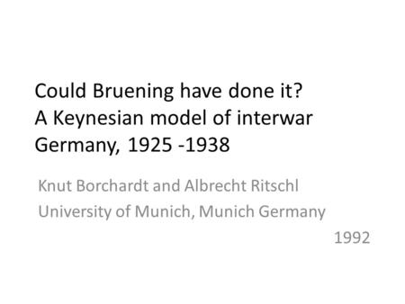 Could Bruening have done it? A Keynesian model of interwar Germany, 1925 -1938 Knut Borchardt and Albrecht Ritschl University of Munich, Munich Germany.