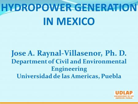 HYDROPOWER GENERATION IN MEXICO Jose A. Raynal-Villasenor, Ph. D. Department of Civil and Environmental Engineering Universidad de las Americas, Puebla.
